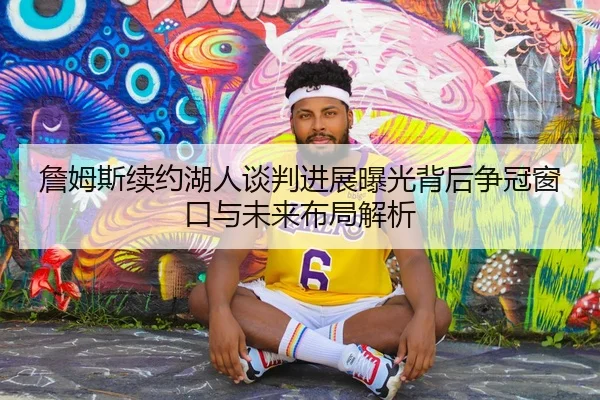 詹姆斯续约湖人谈判进展曝光背后争冠窗口与未来布局解析