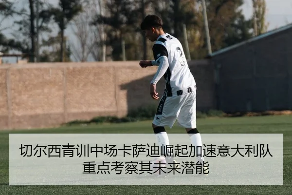 切尔西青训中场卡萨迪崛起加速意大利队重点考察其未来潜能